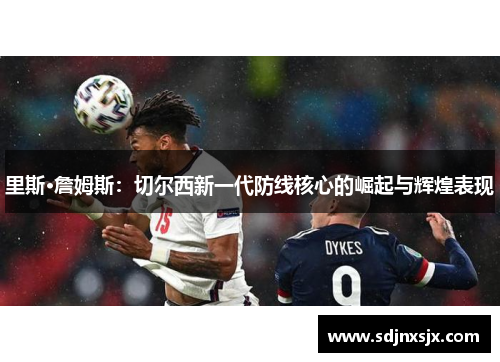 里斯·詹姆斯:切尔西新一代防线核心的崛起与辉煌表现 里斯·詹姆斯:切尔西新一代防线核心的崛起与辉煌表现