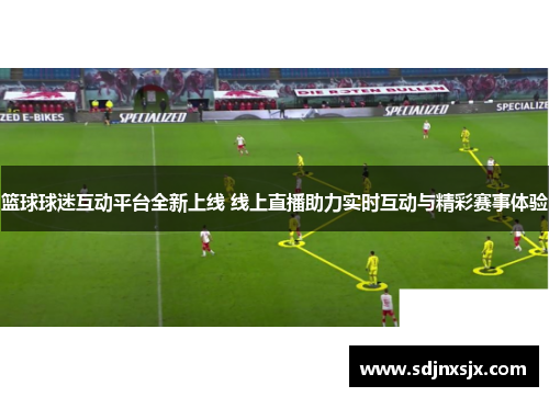 篮球球迷互动平台全新上线 线上直播助力实时互动与精彩赛事体验 篮球球迷互动平台全新上线 线上直播助力实时互动与精彩赛事体验