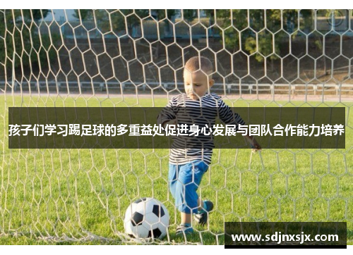 孩子们学习踢足球的多重益处促进身心发展与团队合作能力培养
