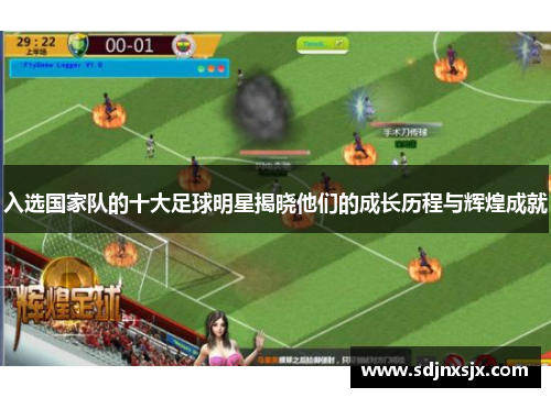 入选国家队的十大足球明星揭晓他们的成长历程与辉煌成就