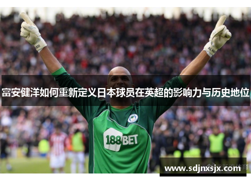 富安健洋如何重新定义日本球员在英超的影响力与历史地位