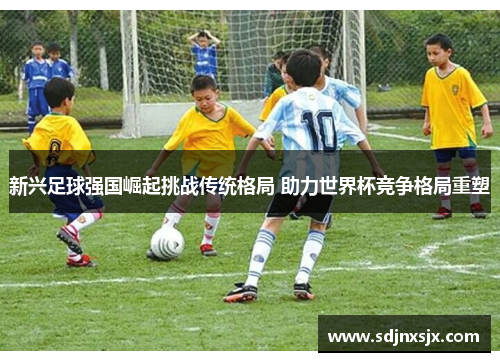 新兴足球强国崛起挑战传统格局 助力世界杯竞争格局重塑